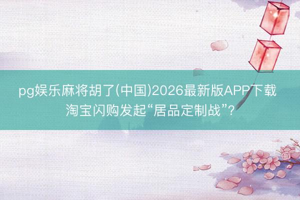 pg娱乐麻将胡了(中国)2026最新版APP下载 淘宝闪购发起“居品定制战”？