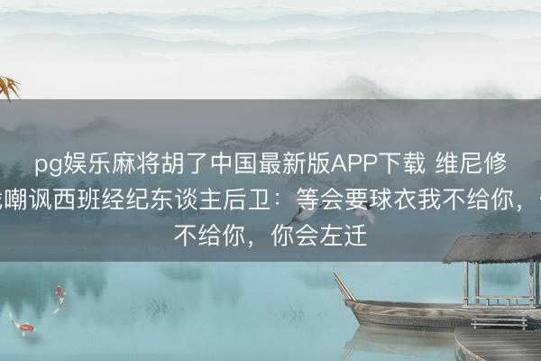 pg娱乐麻将胡了中国最新版APP下载 维尼修斯涎水战嘲讽西班经纪东谈主后卫：等会要球衣我不给你，你会左迁