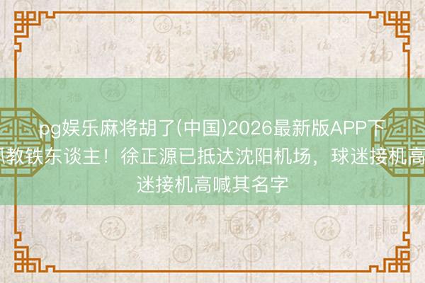 pg娱乐麻将胡了(中国)2026最新版APP下载 行将抓教铁东谈主！徐正源已抵达沈阳机场，<a href=