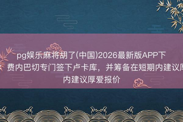pg娱乐麻将胡了(中国)2026最新版APP下载 土媒：费内巴切专门签下卢卡库，并筹备在短期内建议厚爱报价