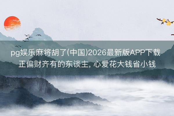 pg娱乐麻将胡了(中国)2026最新版APP下载 正偏财齐有的东谈主， 心爱花大钱省小钱
