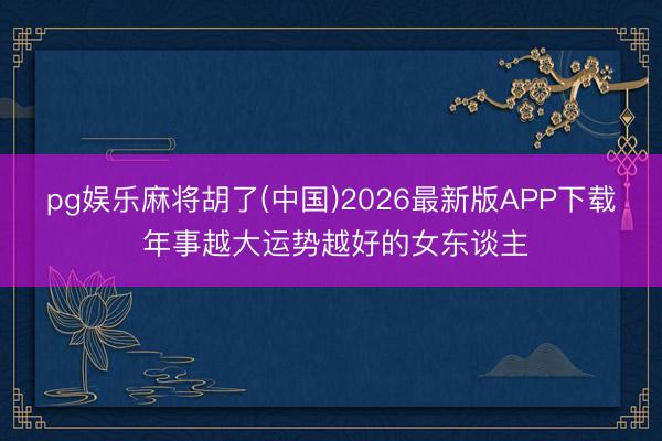 pg娱乐麻将胡了(中国)2026最新版APP下载 年事越大运势越好的女东谈主