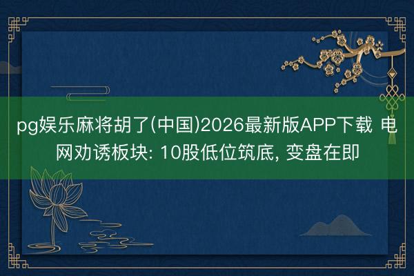 pg娱乐麻将胡了(中国)2026最新版APP下载 电网劝诱板块: 10股低位筑底， 变盘在即