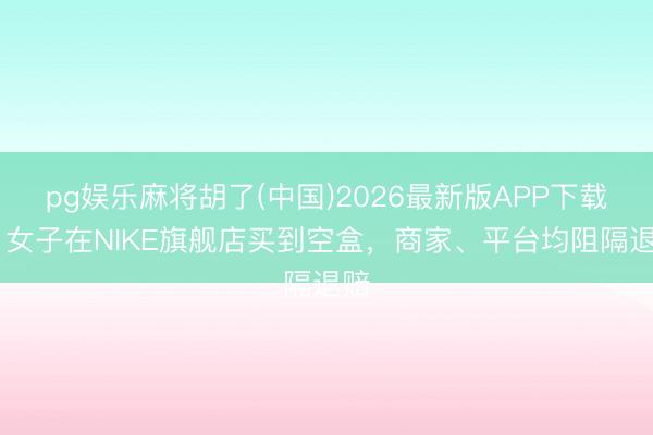 pg娱乐麻将胡了(中国)2026最新版APP下载 ​女子在NIKE旗舰店买到空盒，商家、平台均阻隔退赔