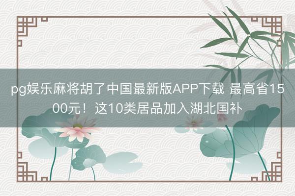pg娱乐麻将胡了中国最新版APP下载 最高省1500元！这10类居品加入湖北国补