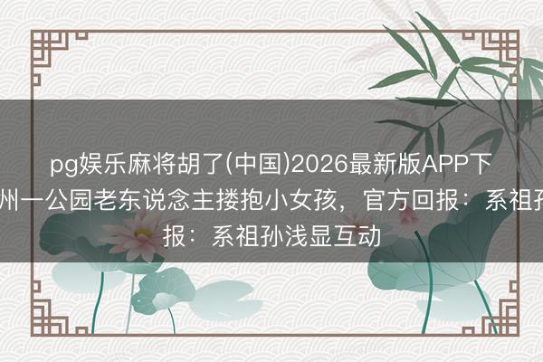 pg娱乐麻将胡了(中国)2026最新版APP下载 网传杭州一公园老东说念主搂抱小女孩，官方回报：系祖孙浅显互动