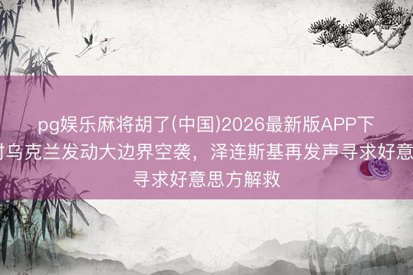 pg娱乐麻将胡了(中国)2026最新版APP下载 俄方对乌克兰发动大边界空袭，泽连斯基再发声寻求好意思方解救