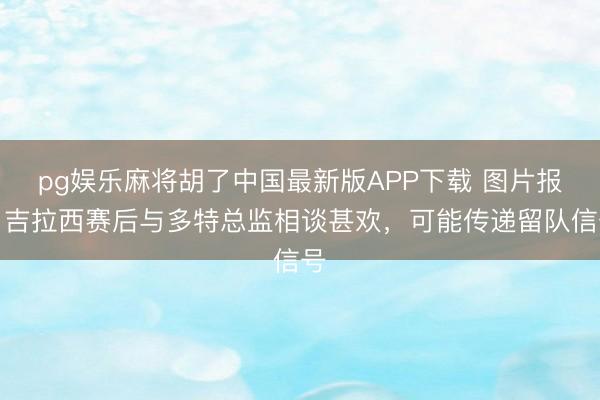 pg娱乐麻将胡了中国最新版APP下载 图片报：吉拉西赛后与多特总监相谈甚欢，可能传递留队信号