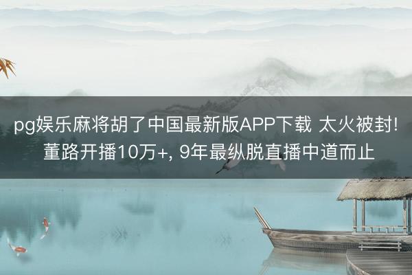 pg娱乐麻将胡了中国最新版APP下载 太火被封! 董路开播10万+， 9年最纵脱直播中道而止