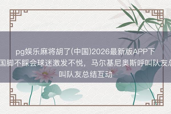 pg娱乐麻将胡了(中国)2026最新版APP下载 巴西国脚不睬会球迷激发不悦,马尔基尼奥斯呼叫队友总结互动