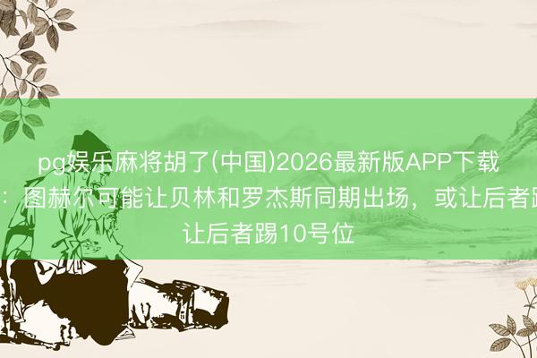 pg娱乐麻将胡了(中国)2026最新版APP下载 乔·科尔：图赫尔可能让贝林和罗杰斯同期出场，或让后者踢10号位