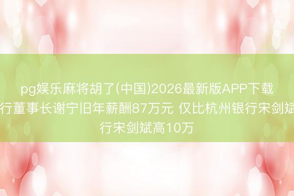 pg娱乐麻将胡了(中国)2026最新版APP下载 南京银行董事长谢宁旧年薪酬87万元 仅比杭州银行宋剑斌高10万
