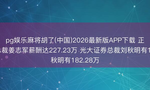 pg娱乐麻将胡了(中国)2026最新版APP下载 正直证券总裁姜志军薪酬达227.23万 光大证券总裁刘秋明有182.28万