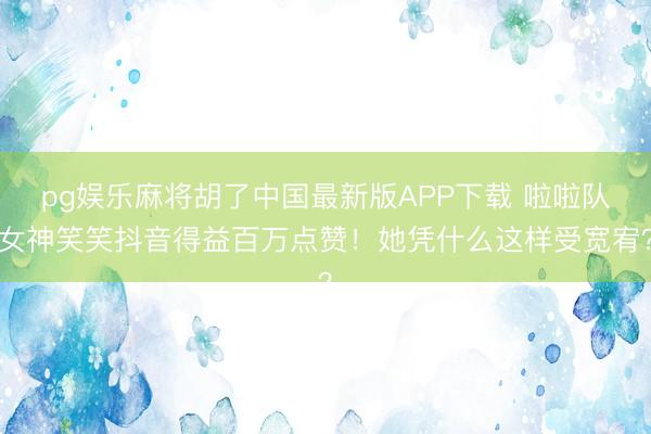 pg娱乐麻将胡了中国最新版APP下载 啦啦队女神笑笑抖音得益百万点赞！她凭什么这样受宽宥？
