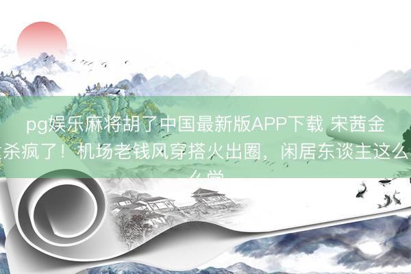 pg娱乐麻将胡了中国最新版APP下载 宋茜金发杀疯了！机场老钱风穿搭火出圈，闲居东谈主这么学