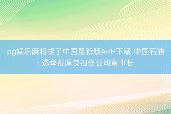 pg娱乐麻将胡了中国最新版APP下载 中国石油: 选举戴厚良担任公司董事长