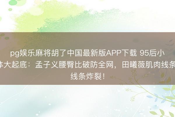 pg娱乐麻将胡了中国最新版APP下载 95后小花身体大起底：孟子义腰臀比破防全网，田曦薇肌肉线条炸裂！