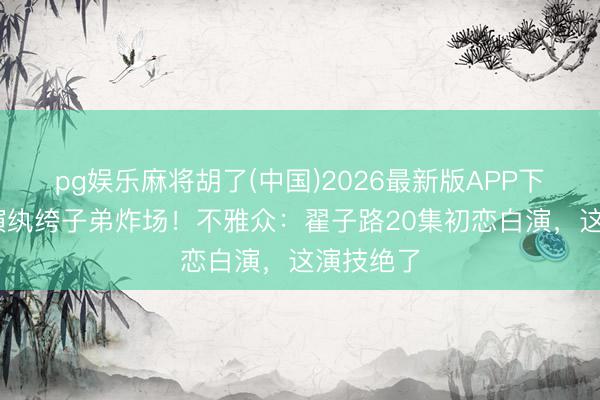 pg娱乐麻将胡了(中国)2026最新版APP下载 窦骁演纨绔子弟炸场！不雅众：翟子路20集初恋白演，这演技绝了