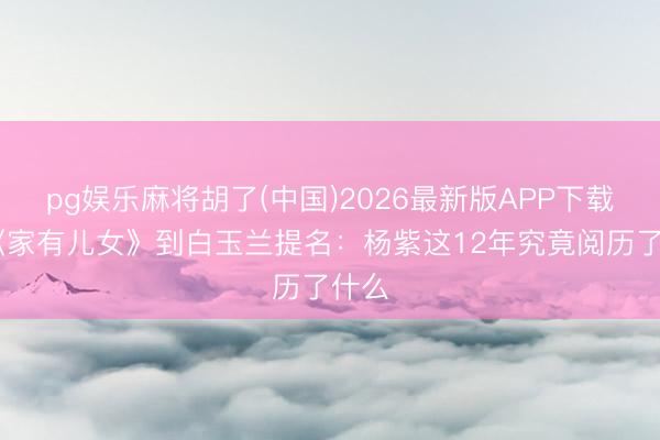 pg娱乐麻将胡了(中国)2026最新版APP下载 从《家有儿女》到白玉兰提名：杨紫这12年究竟阅历了什么