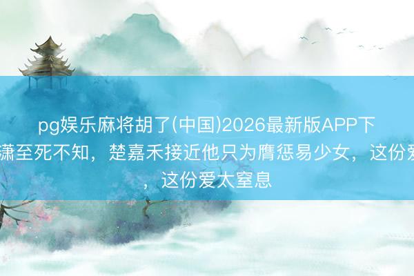 pg娱乐麻将胡了(中国)2026最新版APP下载 封潇潇至死不知，楚嘉禾接近他只为膺惩易少女，这份爱太窒息