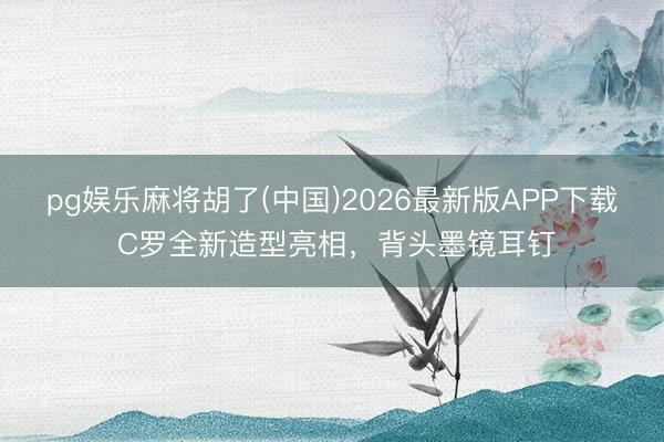 pg娱乐麻将胡了(中国)2026最新版APP下载 C罗全新造型亮相，背头墨镜耳钉