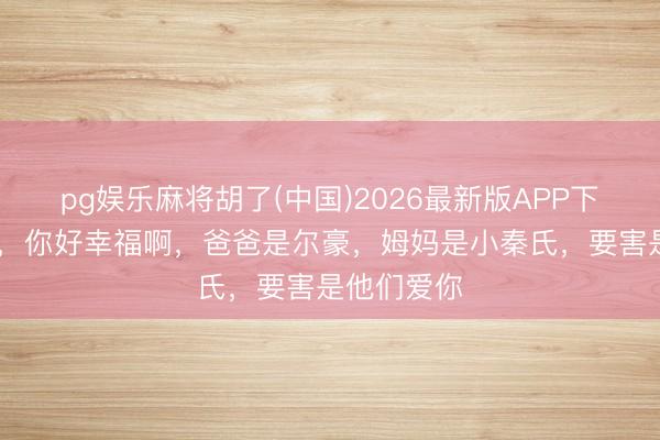 pg娱乐麻将胡了(中国)2026最新版APP下载 高家宝,你好幸福啊,爸爸是尔豪,姆妈是小秦氏,要害是他们爱你