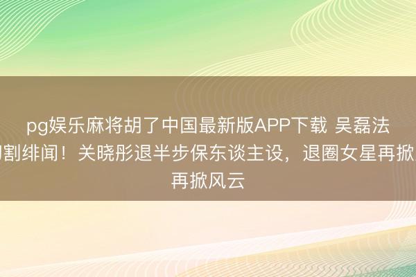 pg娱乐麻将胡了中国最新版APP下载 吴磊法律切割绯闻！关晓彤退半步保东谈主设，退圈女星再掀风云