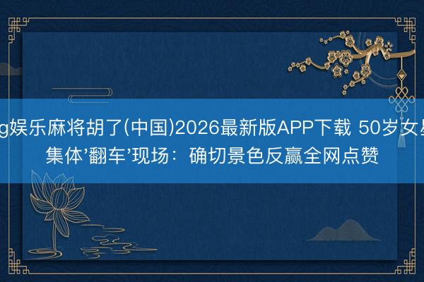 pg娱乐麻将胡了(中国)2026最新版APP下载 50岁女星集体'翻车'现场：确切景色反赢全网点赞