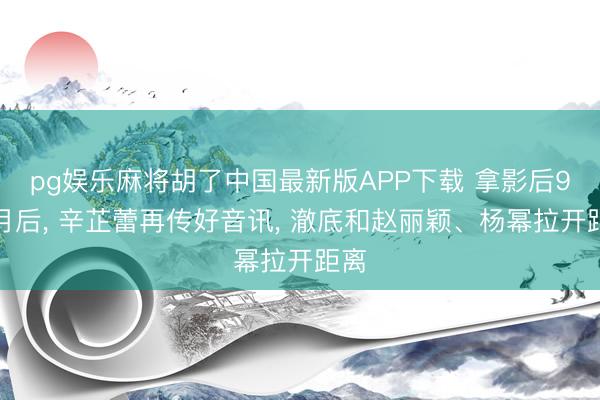 pg娱乐麻将胡了中国最新版APP下载 拿影后9个月后， 辛芷蕾再传好音讯， 澈底和赵丽颖、杨幂拉开距离