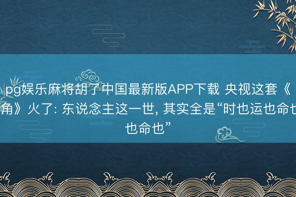 pg娱乐麻将胡了中国最新版APP下载 央视这套《主角》火了: 东说念主这一世， 其实全是“时也运也命也”