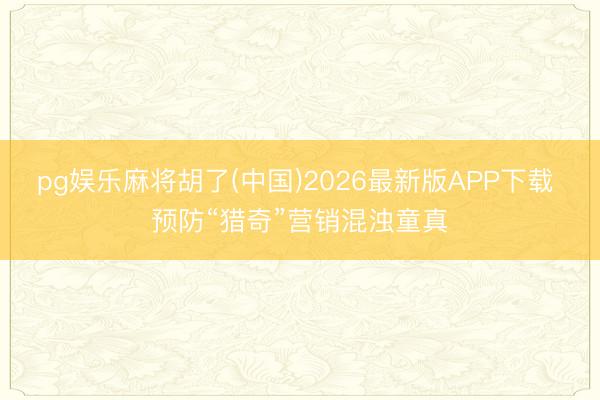 pg娱乐麻将胡了(中国)2026最新版APP下载 预防“猎奇”营销混浊童真