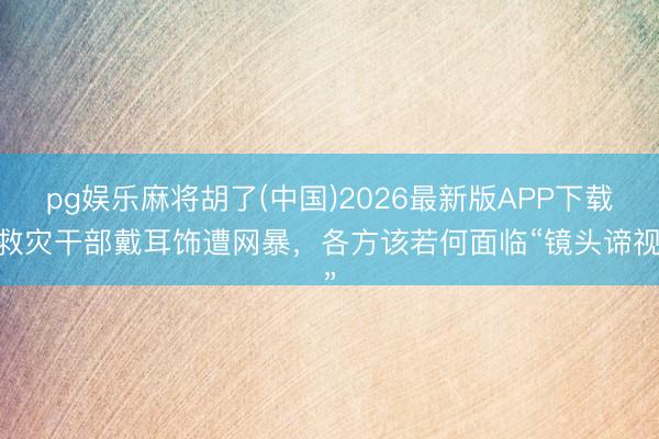 pg娱乐麻将胡了(中国)2026最新版APP下载 救灾干部戴耳饰遭网暴，各方该若何面临“镜头谛视”