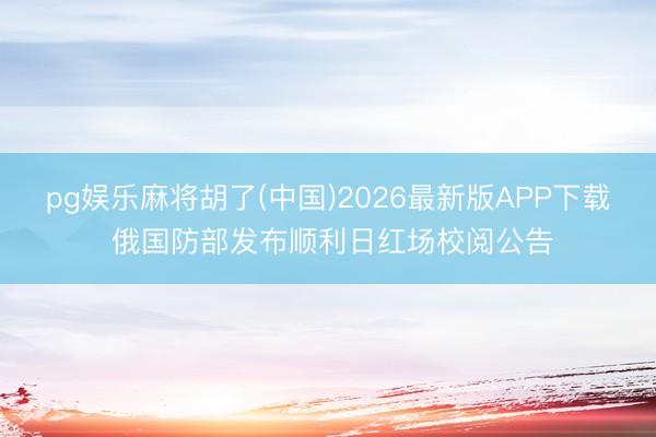pg娱乐麻将胡了(中国)2026最新版APP下载 俄国防部发布顺利日红场校阅公告