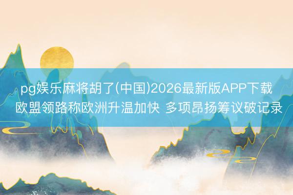 pg娱乐麻将胡了(中国)2026最新版APP下载 欧盟领路称欧洲升温加快 多项昂扬筹议破记录