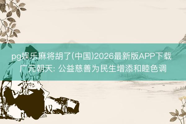 pg娱乐麻将胡了(中国)2026最新版APP下载 广元朝天: 公益慈善为民生增添和睦色调