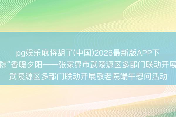 pg娱乐麻将胡了(中国)2026最新版APP下载 “云上”传真情，“粽”香暖夕阳——张家界市武陵源区多部门联动开展敬老院端午慰问活动