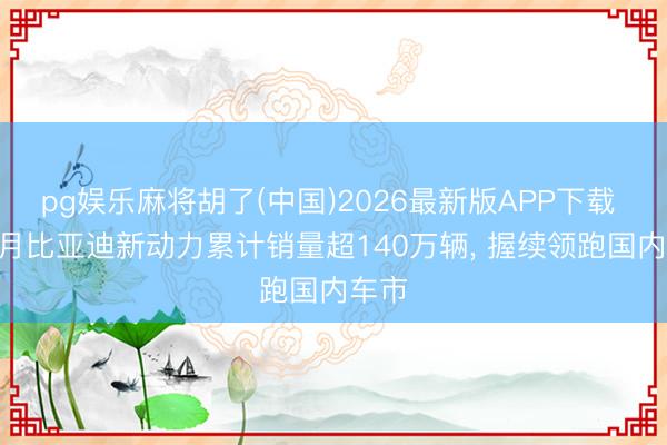pg娱乐麻将胡了(中国)2026最新版APP下载 1-5月比亚迪新动力累计销量超140万辆， 握续领跑国内车市