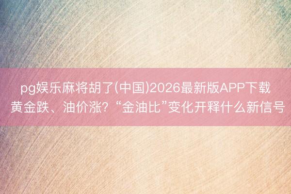 pg娱乐麻将胡了(中国)2026最新版APP下载 黄金跌、油价涨？“金油比”变化开释什么新信号