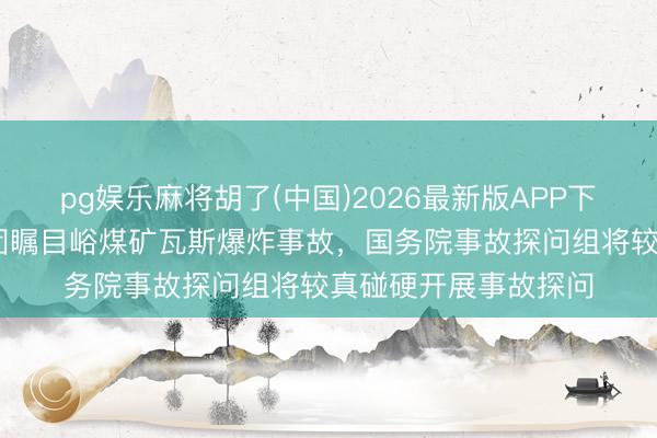 pg娱乐麻将胡了(中国)2026最新版APP下载 针对山西通洲集团瞩目峪煤矿瓦斯爆炸事故，国务院事故探问组将较真碰硬开展事故探问