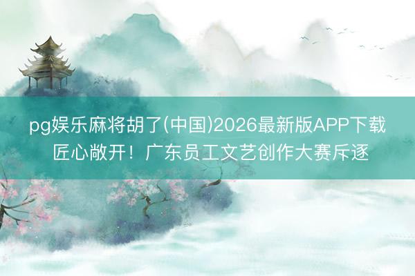pg娱乐麻将胡了(中国)2026最新版APP下载 匠心敞开！广东员工文艺创作大赛斥逐