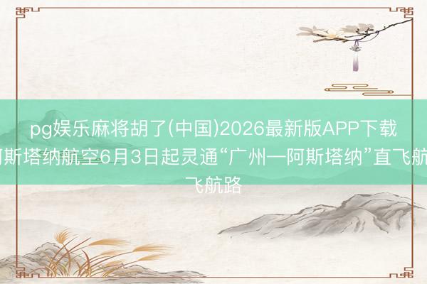 pg娱乐麻将胡了(中国)2026最新版APP下载 阿斯塔纳航空6月3日起灵通“广州—阿斯塔纳”直飞航路