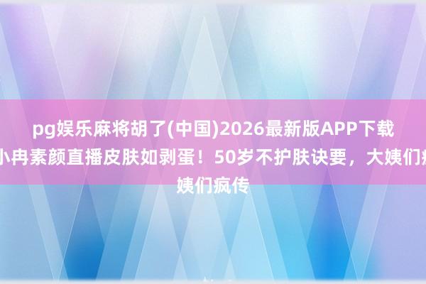 pg娱乐麻将胡了(中国)2026最新版APP下载 李小冉素颜直播皮肤如剥蛋！50岁不护肤诀要，大姨们疯传