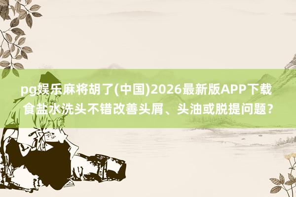 pg娱乐麻将胡了(中国)2026最新版APP下载 食盐水洗头不错改善头屑、头油或脱提问题？