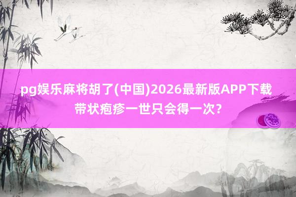 pg娱乐麻将胡了(中国)2026最新版APP下载 带状疱疹一世只会得一次？