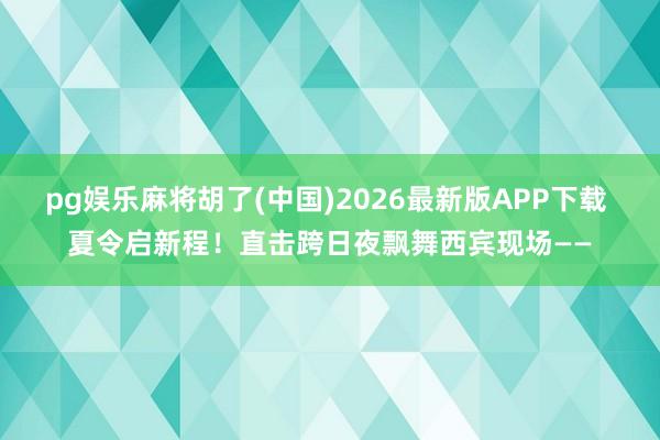 pg娱乐麻将胡了(中国)2026最新版APP下载 夏令启新程！直击跨日夜飘舞西宾现场——