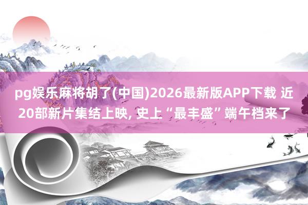 pg娱乐麻将胡了(中国)2026最新版APP下载 近20部新片集结上映， 史上“最丰盛”端午档来了