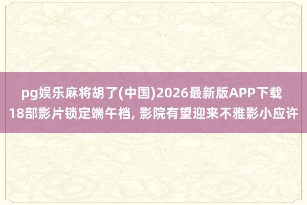 pg娱乐麻将胡了(中国)2026最新版APP下载 18部影片锁定端午档， 影院有望迎来不雅影小应许