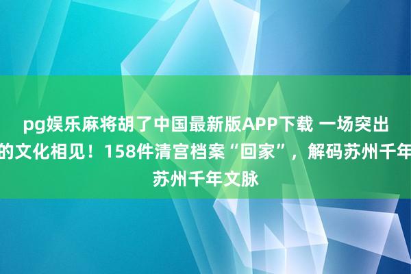 pg娱乐麻将胡了中国最新版APP下载 一场突出时空的文化相见!158件清宫档案“回家”,解码苏州千年文脉