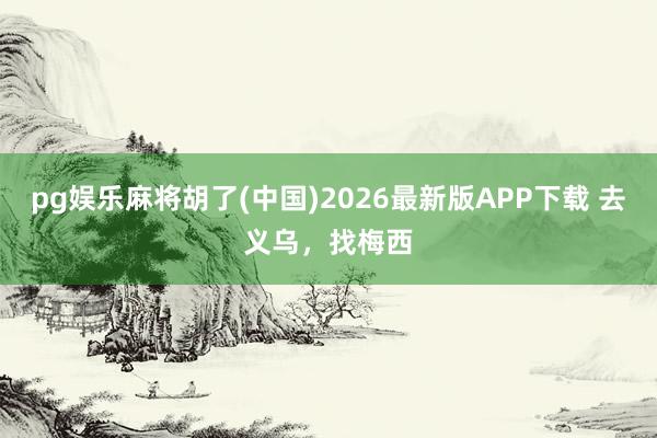 pg娱乐麻将胡了(中国)2026最新版APP下载 去义乌，找梅西