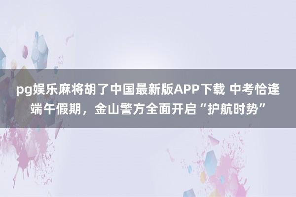 pg娱乐麻将胡了中国最新版APP下载 中考恰逢端午假期，金山警方全面开启“护航时势”